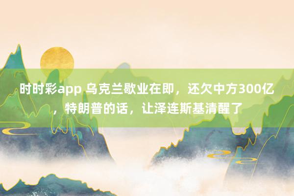时时彩app 乌克兰歇业在即，还欠中方300亿，特朗普的话，让泽连斯基清醒了