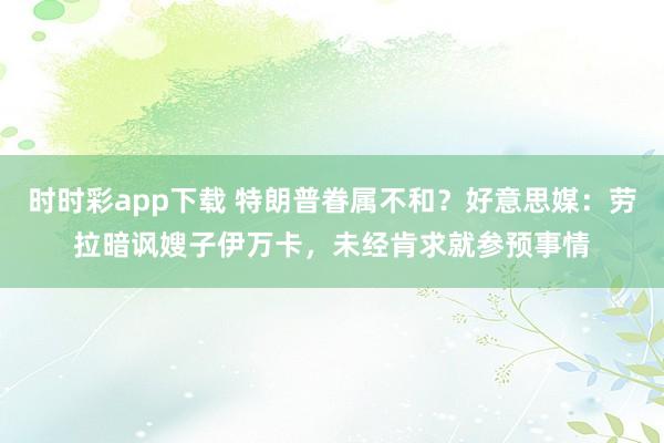 时时彩app下载 特朗普眷属不和？好意思媒：劳拉暗讽嫂子伊万卡，未经肯求就参预事情