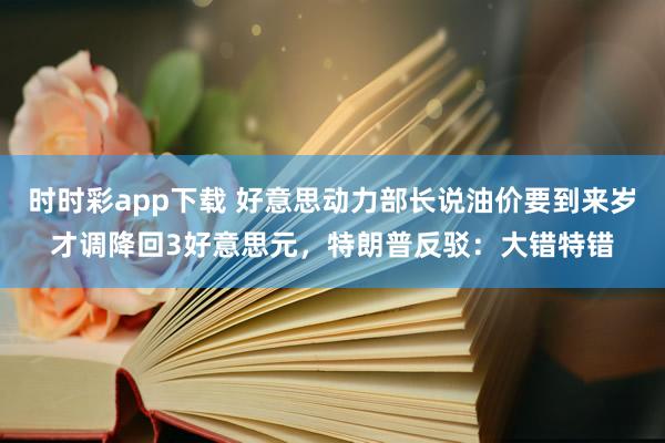 时时彩app下载 好意思动力部长说油价要到来岁才调降回3好意思元，特朗普反驳：大错特错