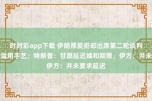 时时彩app下载 伊朗厚爱拒却出席第二轮谈判，称熟识滥用手艺；特朗普：甘愿延迟媾和期限，伊方：并未要求延迟