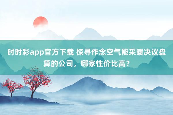 时时彩app官方下载 探寻作念空气能采暖决议盘算的公司，哪家性价比高？