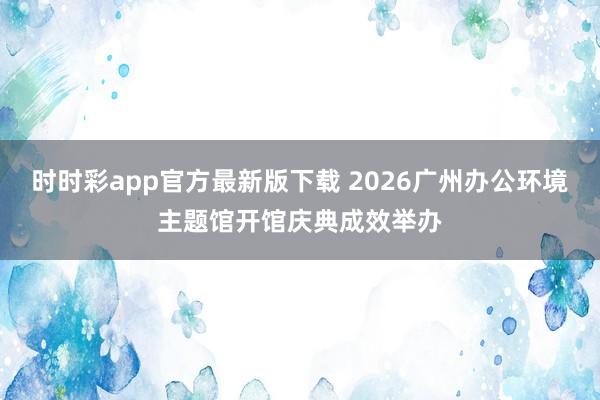 时时彩app官方最新版下载 2026广州办公环境主题馆开馆庆典成效举办