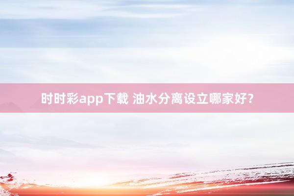 时时彩app下载 油水分离设立哪家好？