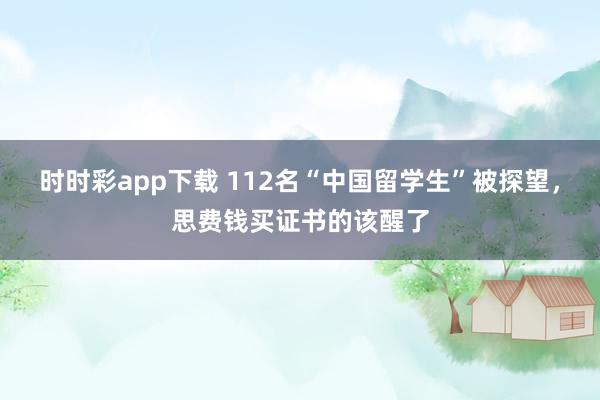 时时彩app下载 112名“中国留学生”被探望，思费钱买证书的该醒了
