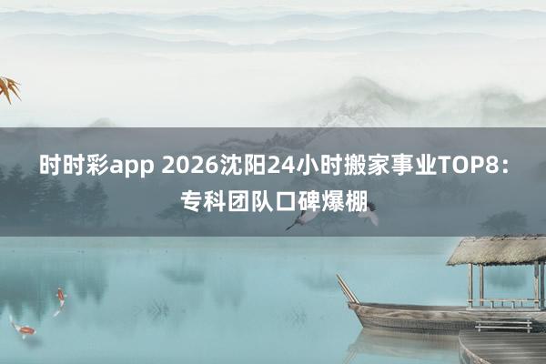 时时彩app 2026沈阳24小时搬家事业TOP8：专科团队口碑爆棚