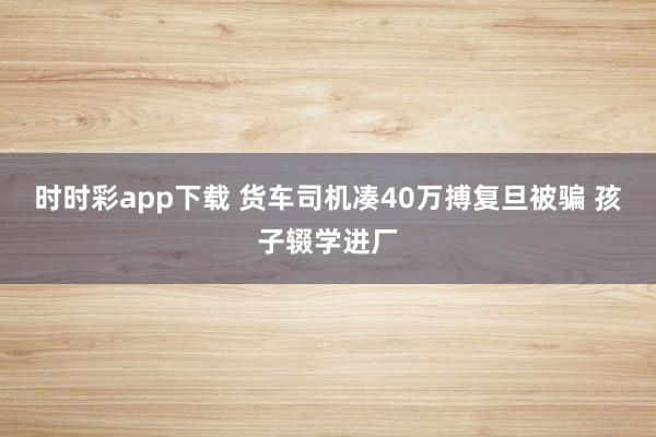 时时彩app下载 货车司机凑40万搏复旦被骗 孩子辍学进厂