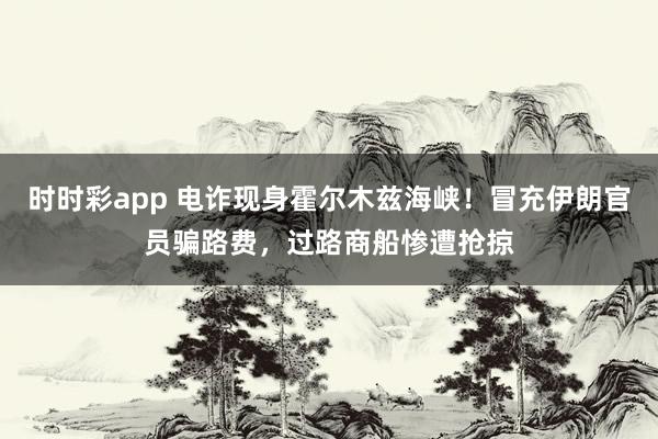 时时彩app 电诈现身霍尔木兹海峡！冒充伊朗官员骗路费，过路商船惨遭抢掠