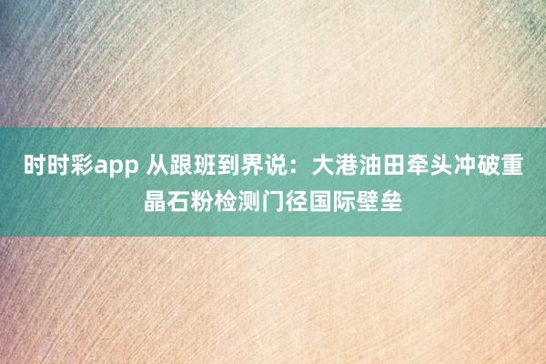 时时彩app 从跟班到界说：大港油田牵头冲破重晶石粉检测门径国际壁垒