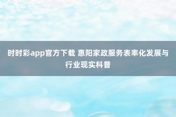 时时彩app官方下载 惠阳家政服务表率化发展与行业现实科普