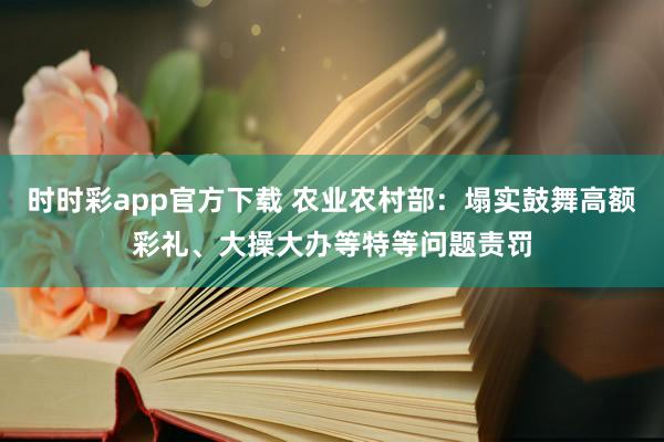 时时彩app官方下载 农业农村部：塌实鼓舞高额彩礼、大操大办等特等问题责罚