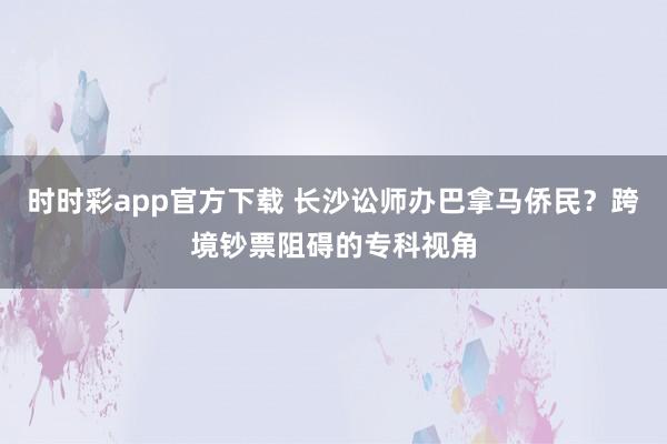 时时彩app官方下载 长沙讼师办巴拿马侨民？跨境钞票阻碍的专科视角