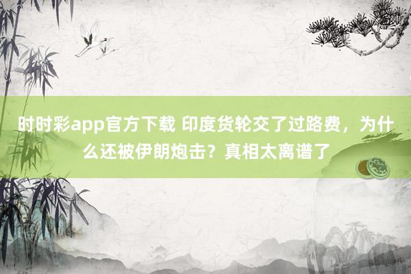 时时彩app官方下载 印度货轮交了过路费，为什么还被伊朗炮击？真相太离谱了