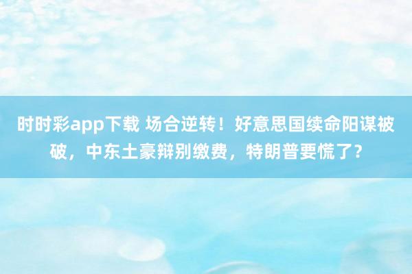 时时彩app下载 场合逆转！好意思国续命阳谋被破，中东土豪辩别缴费，特朗普要慌了？