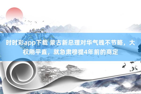时时彩app下载 蒙古新总理对华气魄不节略，大权刚平直，就急肃穆提4年前的商定