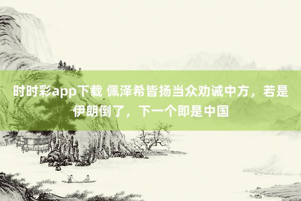 时时彩app下载 佩泽希皆扬当众劝诫中方，若是伊朗倒了，下一个即是中国