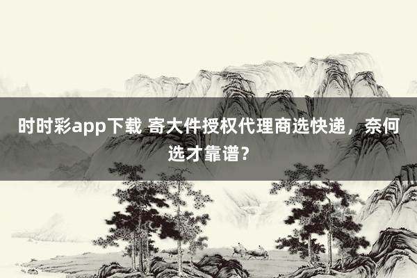 时时彩app下载 寄大件授权代理商选快递，奈何选才靠谱？