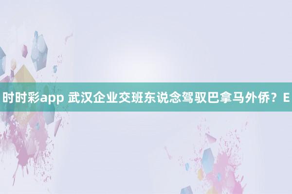 时时彩app 武汉企业交班东说念驾驭巴拿马外侨？E