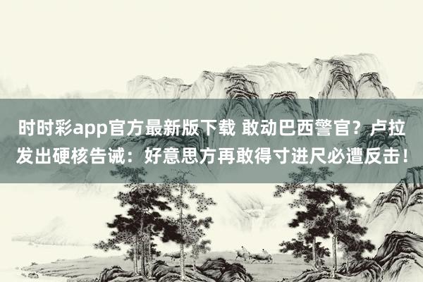 时时彩app官方最新版下载 敢动巴西警官？卢拉发出硬核告诫：好意思方再敢得寸进尺必遭反击！