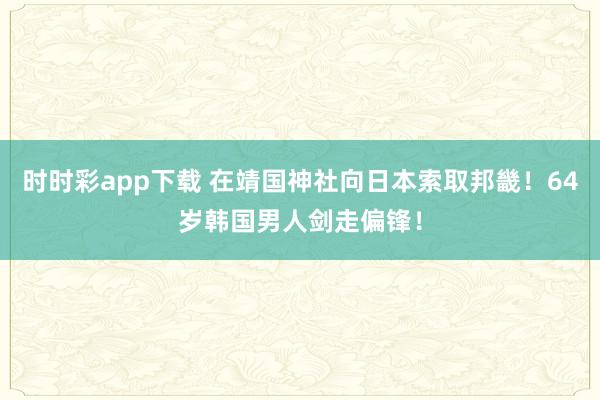 时时彩app下载 在靖国神社向日本索取邦畿！64岁韩国男人剑走偏锋！