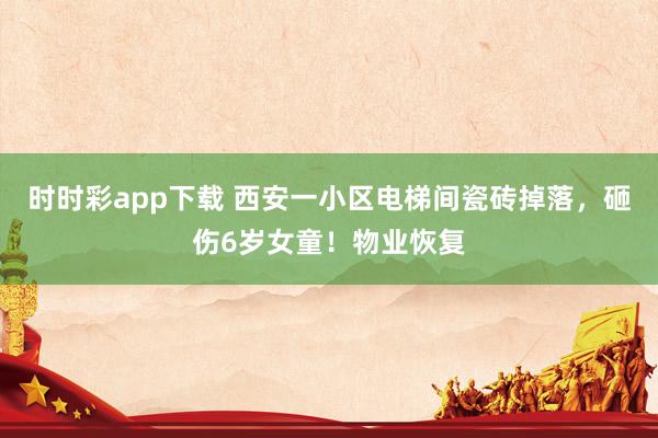 时时彩app下载 西安一小区电梯间瓷砖掉落，砸伤6岁女童！物业恢复