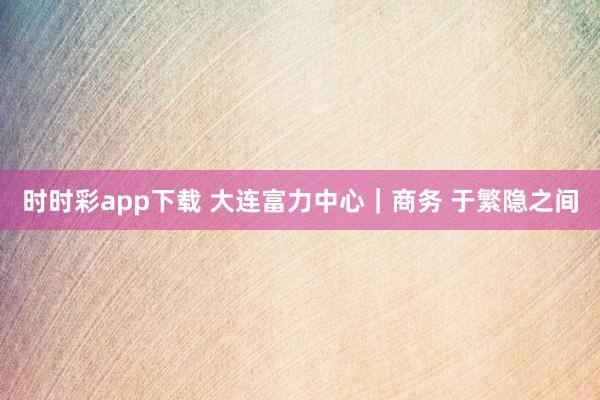 时时彩app下载 大连富力中心｜商务 于繁隐之间