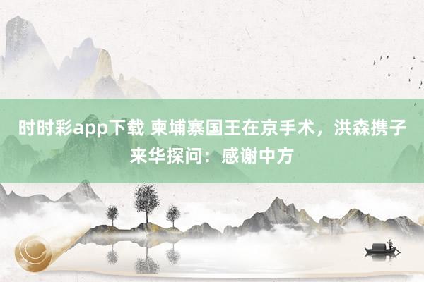 时时彩app下载 柬埔寨国王在京手术，洪森携子来华探问：感谢中方