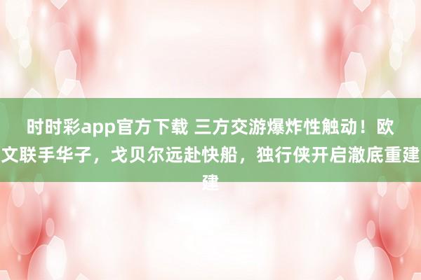时时彩app官方下载 三方交游爆炸性触动！欧文联手华子，戈贝尔远赴快船，独行侠开启澈底重建