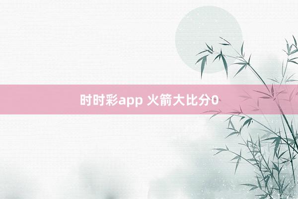 时时彩app 火箭大比分0