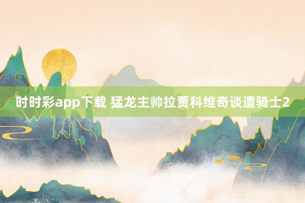 时时彩app下载 猛龙主帅拉贾科维奇谈遭骑士2