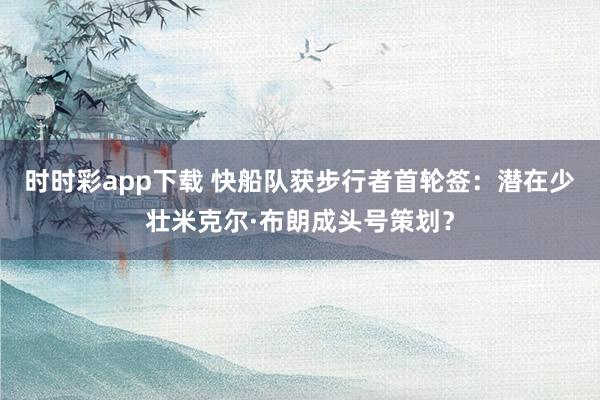 时时彩app下载 快船队获步行者首轮签：潜在少壮米克尔·布朗成头号策划？