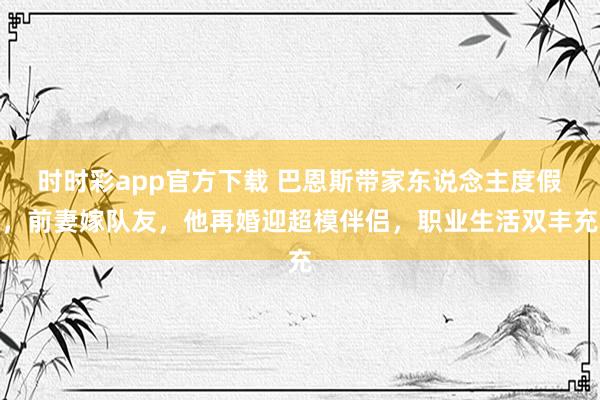 时时彩app官方下载 巴恩斯带家东说念主度假，前妻嫁队友，他再婚迎超模伴侣，职业生活双丰充