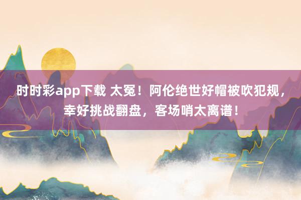 时时彩app下载 太冤！阿伦绝世好帽被吹犯规，幸好挑战翻盘，客场哨太离谱！