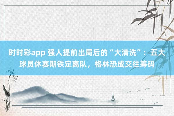 时时彩app 强人提前出局后的“大清洗”：五大球员休赛期铁定离队，格林恐成交往筹码