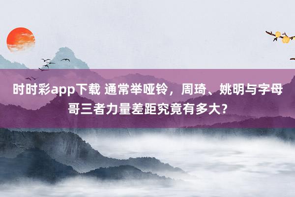 时时彩app下载 通常举哑铃，周琦、姚明与字母哥三者力量差距究竟有多大？