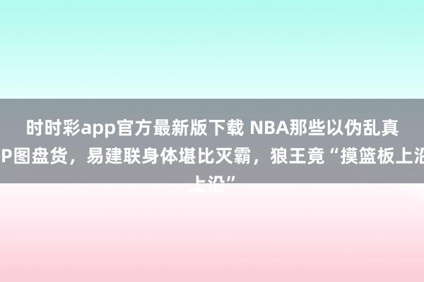 时时彩app官方最新版下载 NBA那些以伪乱真的P图盘货，易建联身体堪比灭霸，狼王竟“摸篮板上沿”