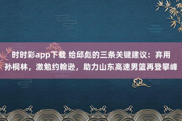 时时彩app下载 给邱彪的三条关键建议：弃用孙桐林，激勉约翰逊，助力山东高速男篮再登攀峰