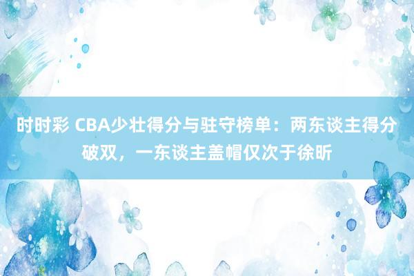 时时彩 CBA少壮得分与驻守榜单：两东谈主得分破双，一东谈主盖帽仅次于徐昕