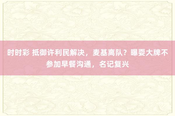 时时彩 抵御许利民解决，麦基离队？曝耍大牌不参加早餐沟通，名记复兴