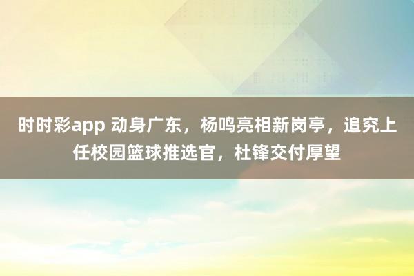 时时彩app 动身广东，杨鸣亮相新岗亭，追究上任校园篮球推选官，杜锋交付厚望