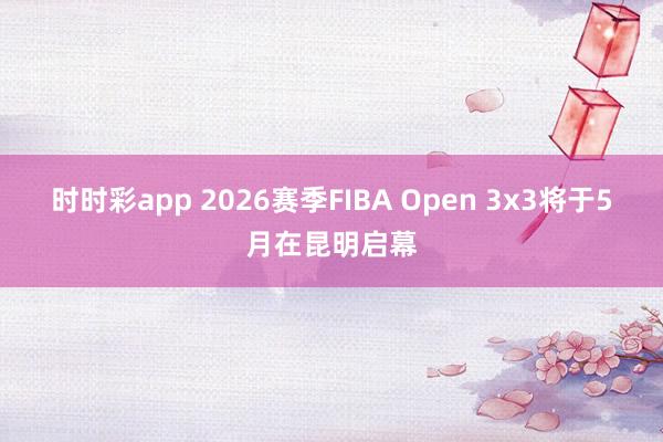 时时彩app 2026赛季FIBA Open 3x3将于5月在昆明启幕