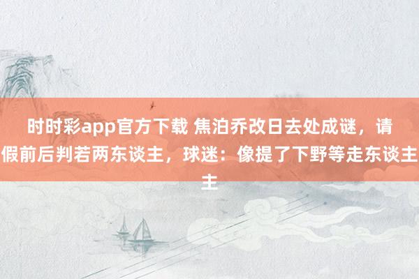 时时彩app官方下载 焦泊乔改日去处成谜，请假前后判若两东谈主，球迷：像提了下野等走东谈主