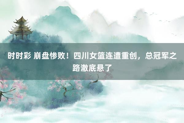 时时彩 崩盘惨败！四川女篮连遭重创，总冠军之路澈底悬了