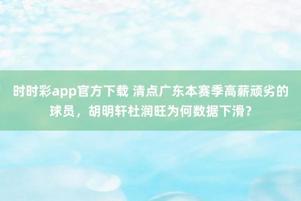 时时彩app官方下载 清点广东本赛季高薪顽劣的球员，胡明轩杜润旺为何数据下滑？