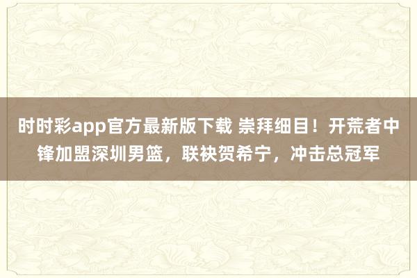 时时彩app官方最新版下载 崇拜细目！开荒者中锋加盟深圳男篮，联袂贺希宁，冲击总冠军