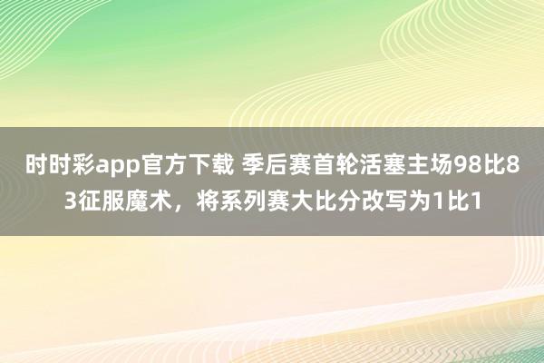 时时彩app官方下载 季后赛首轮活塞主场98比83征服魔术，将系列赛大比分改写为1比1