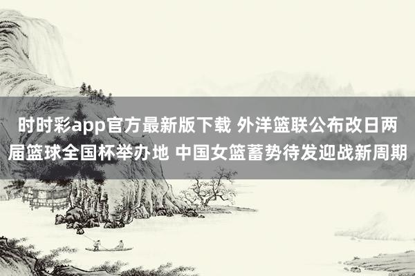 时时彩app官方最新版下载 外洋篮联公布改日两届篮球全国杯举办地 中国女篮蓄势待发迎战新周期