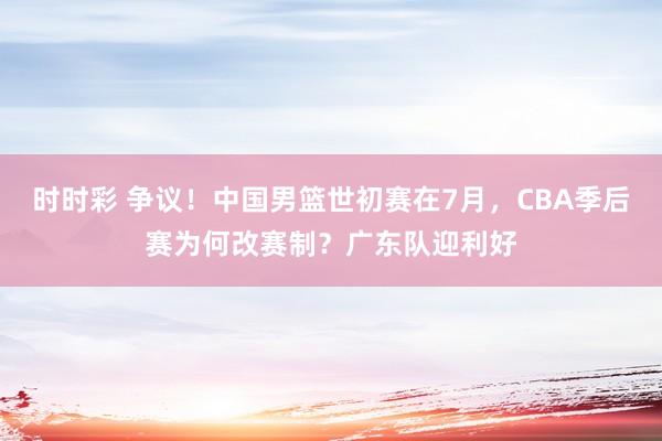 时时彩 争议！中国男篮世初赛在7月，CBA季后赛为何改赛制？广东队迎利好
