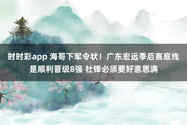 时时彩app 海哥下军令状！广东宏远季后赛底线是顺利晋级8强 杜锋必须要好意思满