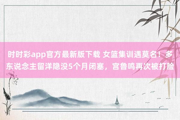 时时彩app官方最新版下载 女篮集训遇莫名！多东说念主留洋隐没5个月闭塞，宫鲁鸣再次被打脸
