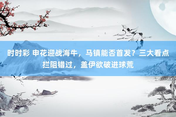 时时彩 申花迎战海牛，马镇能否首发？三大看点拦阻错过，盖伊欲破进球荒